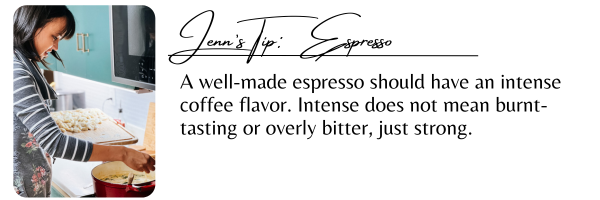 Jenn's Tip: Espresso
A well-made espresso should have an intense coffee flavor. Intense does not mean burnt-tasting or overly bitter, just strong.